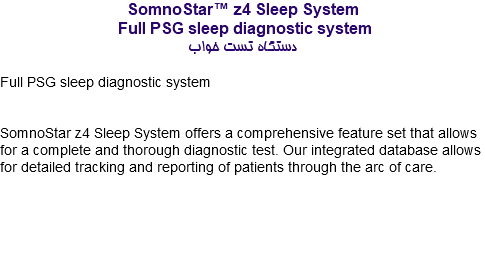 SomnoStar™ z4 Sleep System Full PSG sleep diagnostic system دستگاه تست خواب Full PSG sleep diagnostic system SomnoStar z4 Sleep System offers a comprehensive feature set that allows for a complete and thorough diagnostic test. Our integrated database allows for detailed tracking and reporting of patients through the arc of care. 